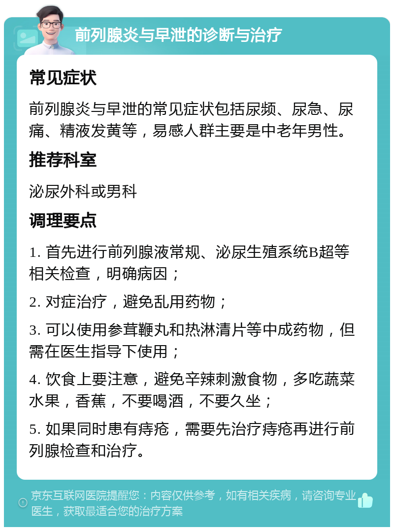 前列腺炎与早泄的诊断与治疗 常见症状 前列腺炎与早泄的常见症状包括尿频、尿急、尿痛、精液发黄等，易感人群主要是中老年男性。 推荐科室 泌尿外科或男科 调理要点 1. 首先进行前列腺液常规、泌尿生殖系统B超等相关检查，明确病因； 2. 对症治疗，避免乱用药物； 3. 可以使用参茸鞭丸和热淋清片等中成药物，但需在医生指导下使用； 4. 饮食上要注意，避免辛辣刺激食物，多吃蔬菜水果，香蕉，不要喝酒，不要久坐； 5. 如果同时患有痔疮，需要先治疗痔疮再进行前列腺检查和治疗。