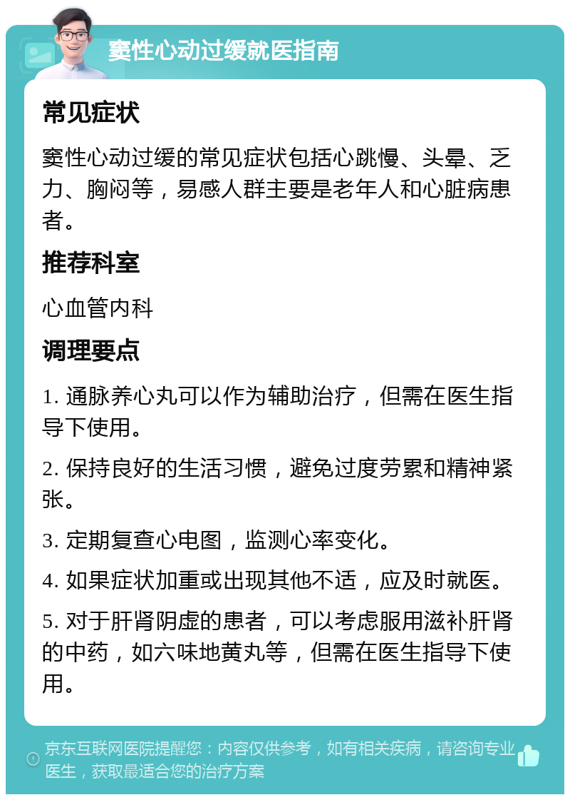 窦性心动过缓就医指南 常见症状 窦性心动过缓的常见症状包括心跳慢、头晕、乏力、胸闷等，易感人群主要是老年人和心脏病患者。 推荐科室 心血管内科 调理要点 1. 通脉养心丸可以作为辅助治疗，但需在医生指导下使用。 2. 保持良好的生活习惯，避免过度劳累和精神紧张。 3. 定期复查心电图，监测心率变化。 4. 如果症状加重或出现其他不适，应及时就医。 5. 对于肝肾阴虚的患者，可以考虑服用滋补肝肾的中药，如六味地黄丸等，但需在医生指导下使用。