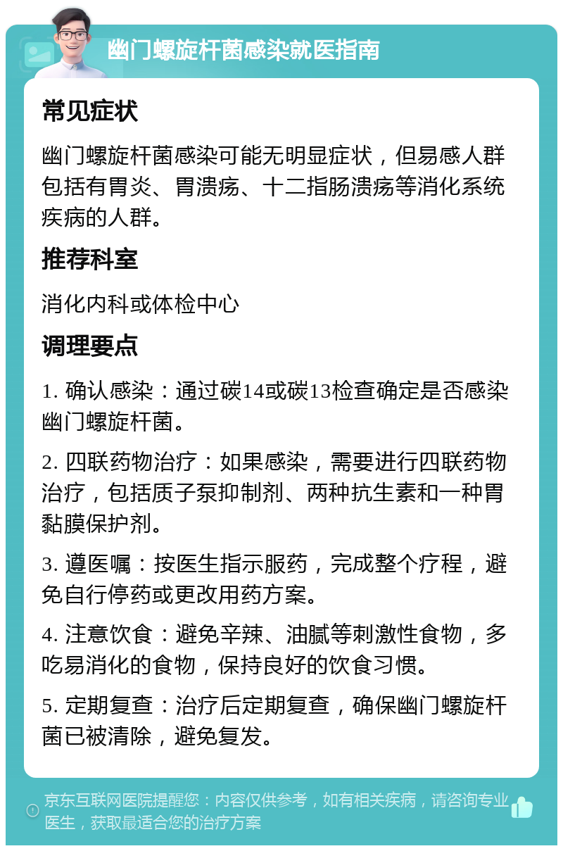 幽门螺旋杆菌感染就医指南 常见症状 幽门螺旋杆菌感染可能无明显症状，但易感人群包括有胃炎、胃溃疡、十二指肠溃疡等消化系统疾病的人群。 推荐科室 消化内科或体检中心 调理要点 1. 确认感染：通过碳14或碳13检查确定是否感染幽门螺旋杆菌。 2. 四联药物治疗：如果感染，需要进行四联药物治疗，包括质子泵抑制剂、两种抗生素和一种胃黏膜保护剂。 3. 遵医嘱：按医生指示服药，完成整个疗程，避免自行停药或更改用药方案。 4. 注意饮食：避免辛辣、油腻等刺激性食物，多吃易消化的食物，保持良好的饮食习惯。 5. 定期复查：治疗后定期复查，确保幽门螺旋杆菌已被清除，避免复发。