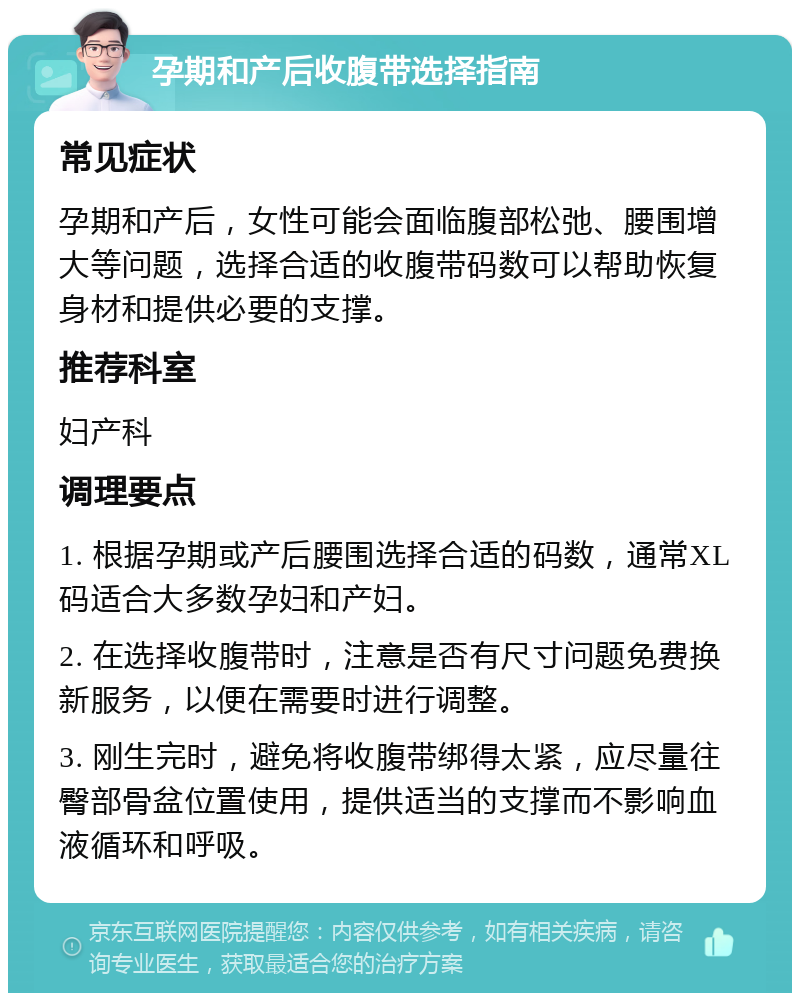 孕期和产后收腹带选择指南 常见症状 孕期和产后，女性可能会面临腹部松弛、腰围增大等问题，选择合适的收腹带码数可以帮助恢复身材和提供必要的支撑。 推荐科室 妇产科 调理要点 1. 根据孕期或产后腰围选择合适的码数，通常XL码适合大多数孕妇和产妇。 2. 在选择收腹带时，注意是否有尺寸问题免费换新服务，以便在需要时进行调整。 3. 刚生完时，避免将收腹带绑得太紧，应尽量往臀部骨盆位置使用，提供适当的支撑而不影响血液循环和呼吸。