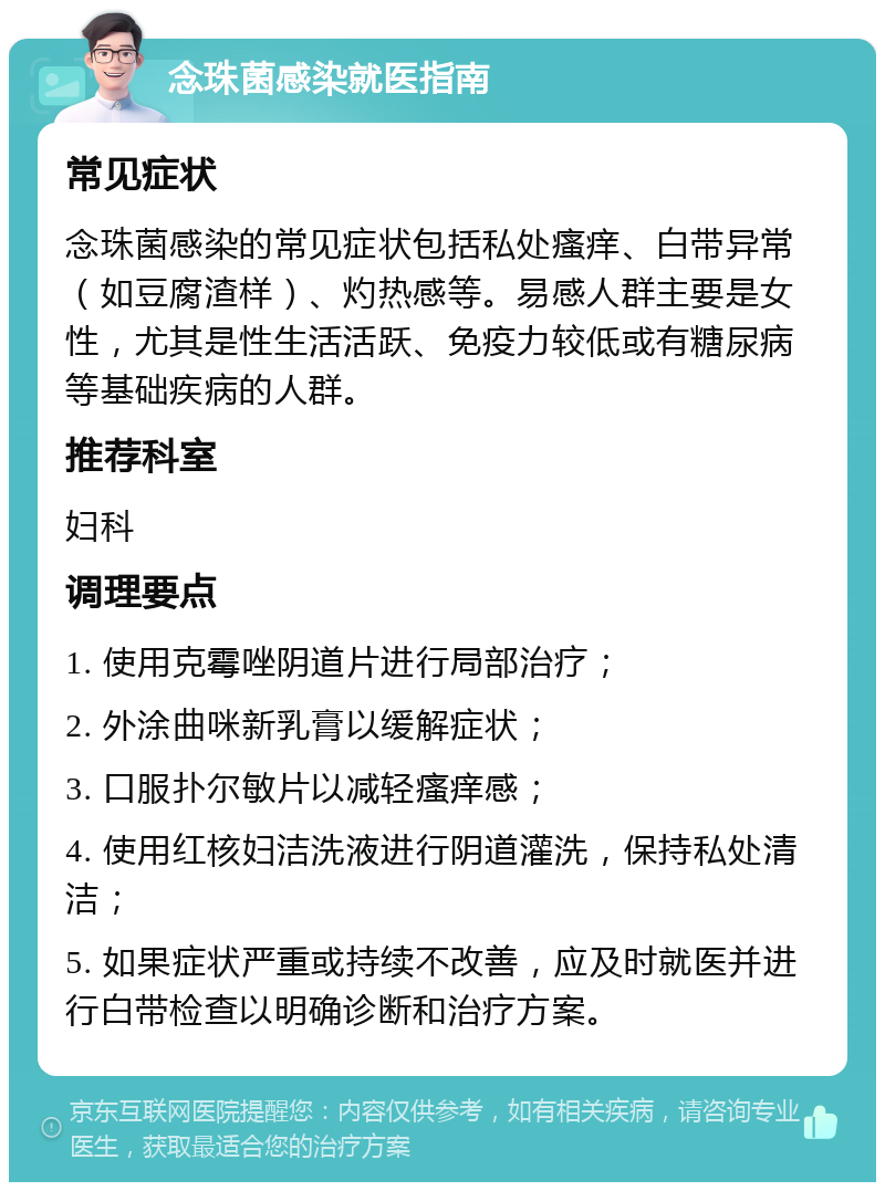 念珠菌感染就医指南 常见症状 念珠菌感染的常见症状包括私处瘙痒、白带异常（如豆腐渣样）、灼热感等。易感人群主要是女性，尤其是性生活活跃、免疫力较低或有糖尿病等基础疾病的人群。 推荐科室 妇科 调理要点 1. 使用克霉唑阴道片进行局部治疗； 2. 外涂曲咪新乳膏以缓解症状； 3. 口服扑尔敏片以减轻瘙痒感； 4. 使用红核妇洁洗液进行阴道灌洗，保持私处清洁； 5. 如果症状严重或持续不改善，应及时就医并进行白带检查以明确诊断和治疗方案。