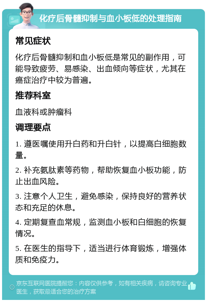 化疗后骨髓抑制与血小板低的处理指南 常见症状 化疗后骨髓抑制和血小板低是常见的副作用，可能导致疲劳、易感染、出血倾向等症状，尤其在癌症治疗中较为普遍。 推荐科室 血液科或肿瘤科 调理要点 1. 遵医嘱使用升白药和升白针，以提高白细胞数量。 2. 补充氨肽素等药物，帮助恢复血小板功能，防止出血风险。 3. 注意个人卫生，避免感染，保持良好的营养状态和充足的休息。 4. 定期复查血常规，监测血小板和白细胞的恢复情况。 5. 在医生的指导下，适当进行体育锻炼，增强体质和免疫力。