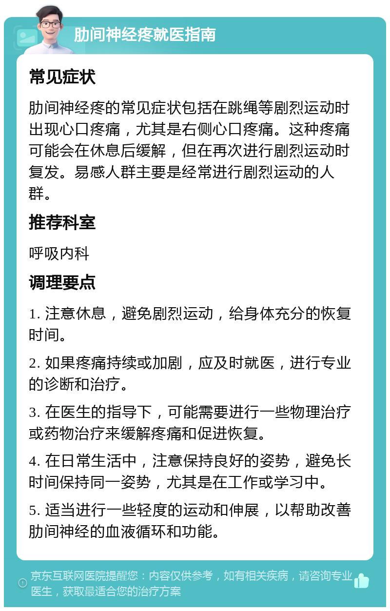 肋间神经疼就医指南 常见症状 肋间神经疼的常见症状包括在跳绳等剧烈运动时出现心口疼痛，尤其是右侧心口疼痛。这种疼痛可能会在休息后缓解，但在再次进行剧烈运动时复发。易感人群主要是经常进行剧烈运动的人群。 推荐科室 呼吸内科 调理要点 1. 注意休息，避免剧烈运动，给身体充分的恢复时间。 2. 如果疼痛持续或加剧，应及时就医，进行专业的诊断和治疗。 3. 在医生的指导下，可能需要进行一些物理治疗或药物治疗来缓解疼痛和促进恢复。 4. 在日常生活中，注意保持良好的姿势，避免长时间保持同一姿势，尤其是在工作或学习中。 5. 适当进行一些轻度的运动和伸展，以帮助改善肋间神经的血液循环和功能。