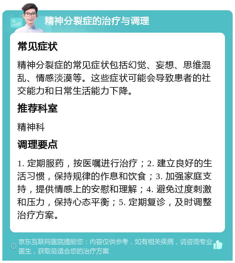 精神分裂症的治疗与调理 常见症状 精神分裂症的常见症状包括幻觉、妄想、思维混乱、情感淡漠等。这些症状可能会导致患者的社交能力和日常生活能力下降。 推荐科室 精神科 调理要点 1. 定期服药，按医嘱进行治疗；2. 建立良好的生活习惯，保持规律的作息和饮食；3. 加强家庭支持，提供情感上的安慰和理解；4. 避免过度刺激和压力，保持心态平衡；5. 定期复诊，及时调整治疗方案。