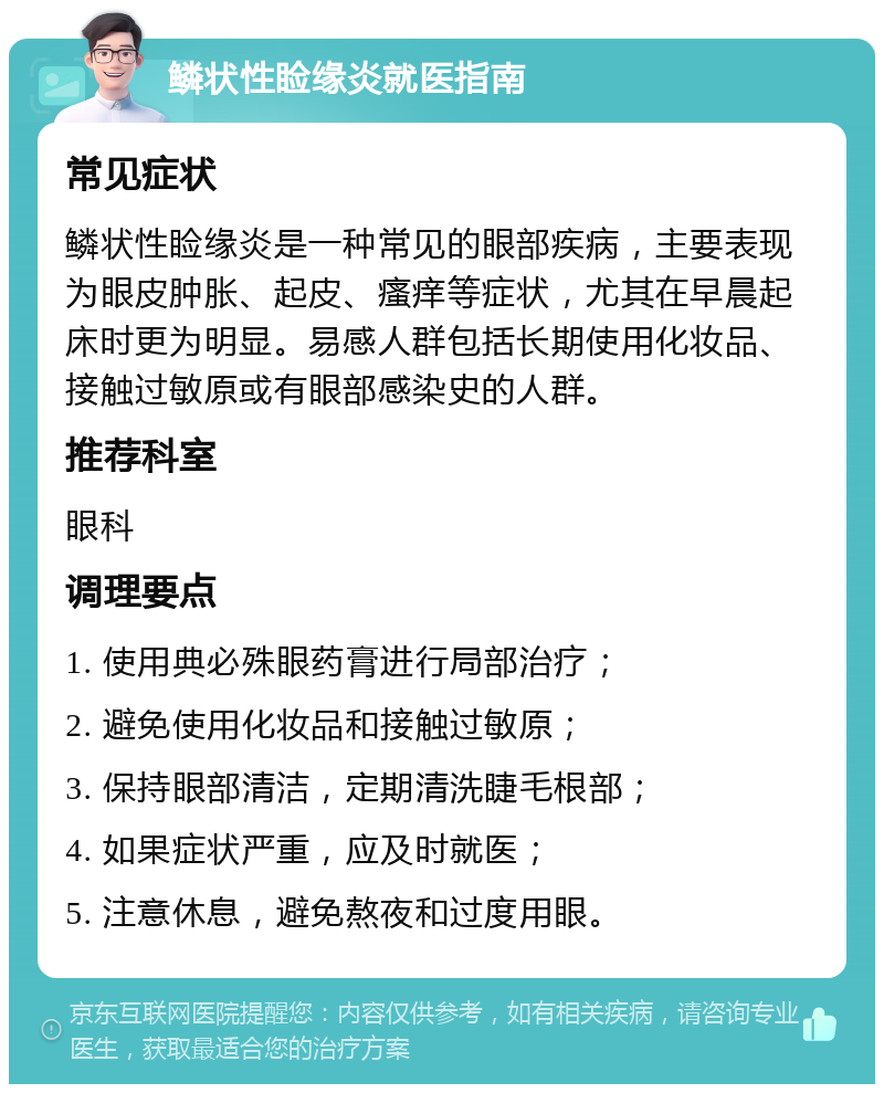 鳞状性睑缘炎就医指南 常见症状 鳞状性睑缘炎是一种常见的眼部疾病，主要表现为眼皮肿胀、起皮、瘙痒等症状，尤其在早晨起床时更为明显。易感人群包括长期使用化妆品、接触过敏原或有眼部感染史的人群。 推荐科室 眼科 调理要点 1. 使用典必殊眼药膏进行局部治疗； 2. 避免使用化妆品和接触过敏原； 3. 保持眼部清洁，定期清洗睫毛根部； 4. 如果症状严重，应及时就医； 5. 注意休息，避免熬夜和过度用眼。