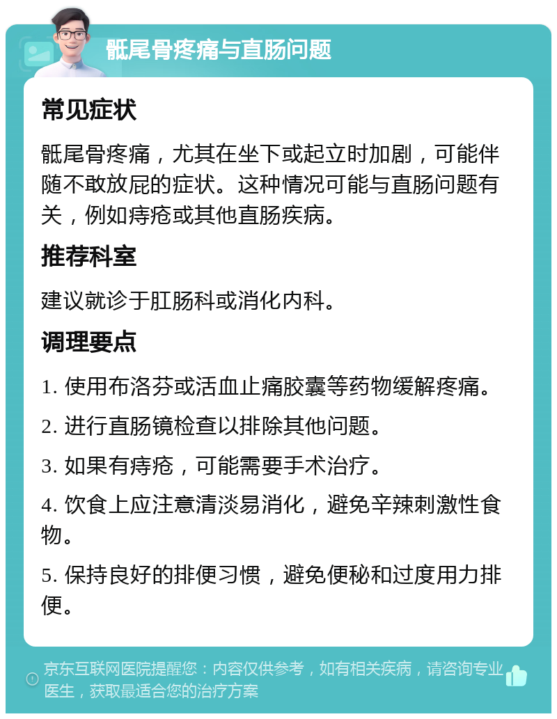 骶尾骨疼痛与直肠问题 常见症状 骶尾骨疼痛，尤其在坐下或起立时加剧，可能伴随不敢放屁的症状。这种情况可能与直肠问题有关，例如痔疮或其他直肠疾病。 推荐科室 建议就诊于肛肠科或消化内科。 调理要点 1. 使用布洛芬或活血止痛胶囊等药物缓解疼痛。 2. 进行直肠镜检查以排除其他问题。 3. 如果有痔疮，可能需要手术治疗。 4. 饮食上应注意清淡易消化，避免辛辣刺激性食物。 5. 保持良好的排便习惯，避免便秘和过度用力排便。