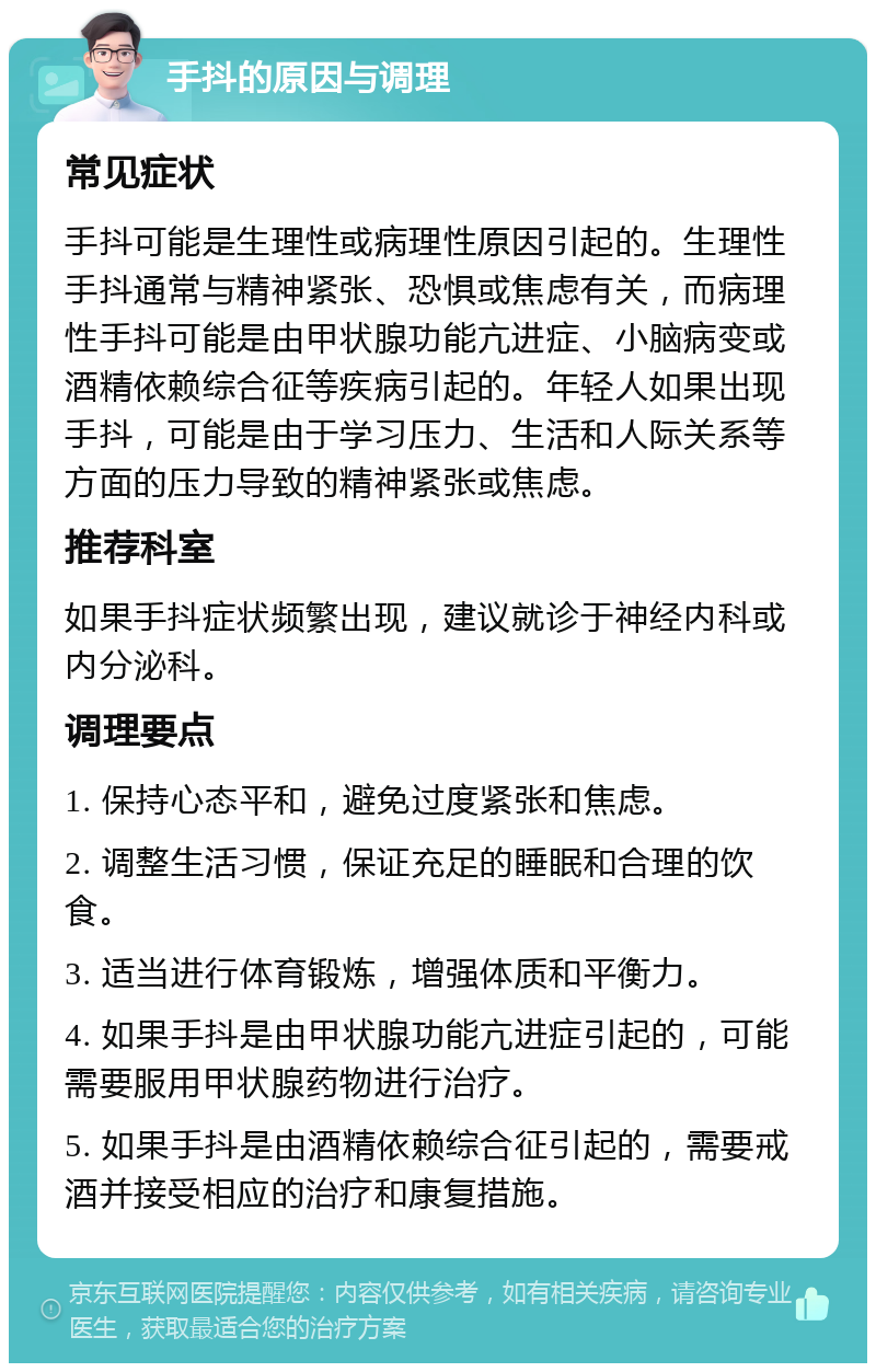 手抖的原因与调理 常见症状 手抖可能是生理性或病理性原因引起的。生理性手抖通常与精神紧张、恐惧或焦虑有关，而病理性手抖可能是由甲状腺功能亢进症、小脑病变或酒精依赖综合征等疾病引起的。年轻人如果出现手抖，可能是由于学习压力、生活和人际关系等方面的压力导致的精神紧张或焦虑。 推荐科室 如果手抖症状频繁出现，建议就诊于神经内科或内分泌科。 调理要点 1. 保持心态平和，避免过度紧张和焦虑。 2. 调整生活习惯，保证充足的睡眠和合理的饮食。 3. 适当进行体育锻炼，增强体质和平衡力。 4. 如果手抖是由甲状腺功能亢进症引起的，可能需要服用甲状腺药物进行治疗。 5. 如果手抖是由酒精依赖综合征引起的，需要戒酒并接受相应的治疗和康复措施。