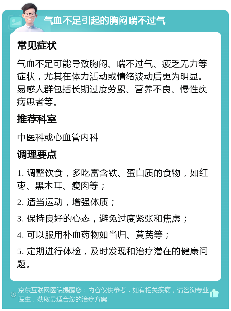 气血不足引起的胸闷喘不过气 常见症状 气血不足可能导致胸闷、喘不过气、疲乏无力等症状，尤其在体力活动或情绪波动后更为明显。易感人群包括长期过度劳累、营养不良、慢性疾病患者等。 推荐科室 中医科或心血管内科 调理要点 1. 调整饮食，多吃富含铁、蛋白质的食物，如红枣、黑木耳、瘦肉等； 2. 适当运动，增强体质； 3. 保持良好的心态，避免过度紧张和焦虑； 4. 可以服用补血药物如当归、黄芪等； 5. 定期进行体检，及时发现和治疗潜在的健康问题。