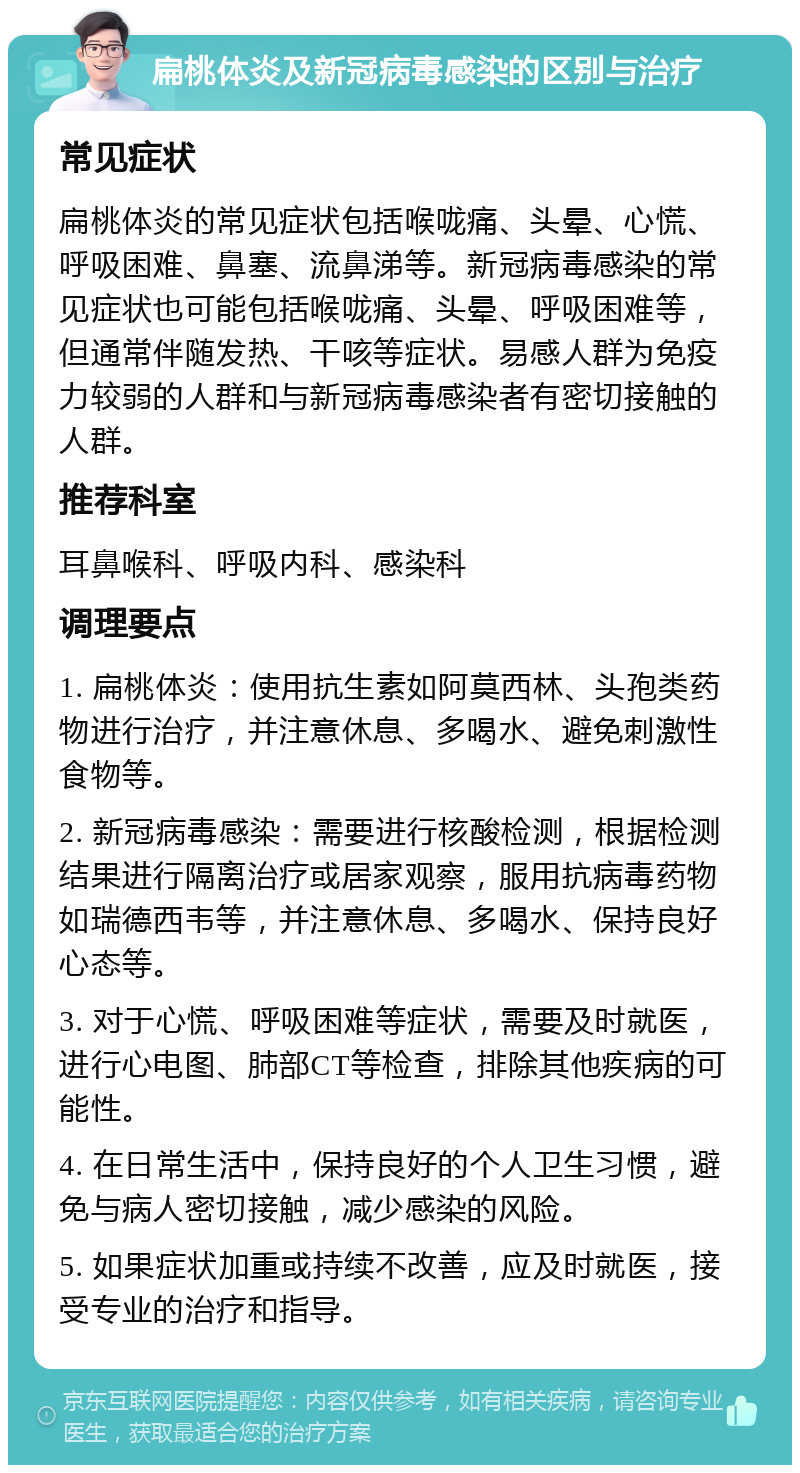 扁桃体炎及新冠病毒感染的区别与治疗 常见症状 扁桃体炎的常见症状包括喉咙痛、头晕、心慌、呼吸困难、鼻塞、流鼻涕等。新冠病毒感染的常见症状也可能包括喉咙痛、头晕、呼吸困难等，但通常伴随发热、干咳等症状。易感人群为免疫力较弱的人群和与新冠病毒感染者有密切接触的人群。 推荐科室 耳鼻喉科、呼吸内科、感染科 调理要点 1. 扁桃体炎：使用抗生素如阿莫西林、头孢类药物进行治疗，并注意休息、多喝水、避免刺激性食物等。 2. 新冠病毒感染：需要进行核酸检测，根据检测结果进行隔离治疗或居家观察，服用抗病毒药物如瑞德西韦等，并注意休息、多喝水、保持良好心态等。 3. 对于心慌、呼吸困难等症状，需要及时就医，进行心电图、肺部CT等检查，排除其他疾病的可能性。 4. 在日常生活中，保持良好的个人卫生习惯，避免与病人密切接触，减少感染的风险。 5. 如果症状加重或持续不改善，应及时就医，接受专业的治疗和指导。