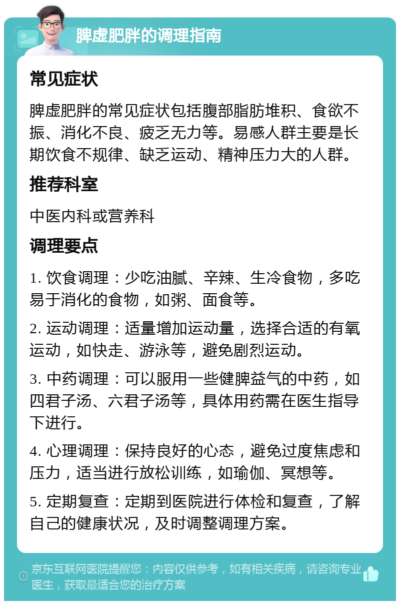 脾虚肥胖的调理指南 常见症状 脾虚肥胖的常见症状包括腹部脂肪堆积、食欲不振、消化不良、疲乏无力等。易感人群主要是长期饮食不规律、缺乏运动、精神压力大的人群。 推荐科室 中医内科或营养科 调理要点 1. 饮食调理：少吃油腻、辛辣、生冷食物，多吃易于消化的食物，如粥、面食等。 2. 运动调理：适量增加运动量，选择合适的有氧运动，如快走、游泳等，避免剧烈运动。 3. 中药调理：可以服用一些健脾益气的中药，如四君子汤、六君子汤等，具体用药需在医生指导下进行。 4. 心理调理：保持良好的心态，避免过度焦虑和压力，适当进行放松训练，如瑜伽、冥想等。 5. 定期复查：定期到医院进行体检和复查，了解自己的健康状况，及时调整调理方案。