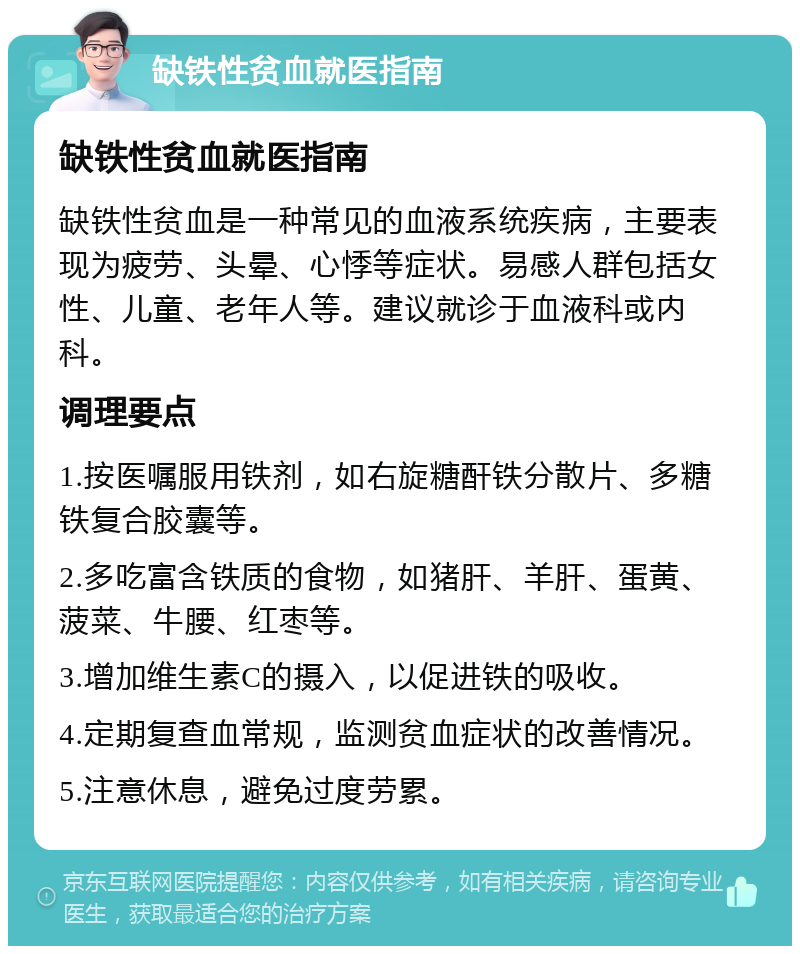 缺铁性贫血就医指南 缺铁性贫血就医指南 缺铁性贫血是一种常见的血液系统疾病，主要表现为疲劳、头晕、心悸等症状。易感人群包括女性、儿童、老年人等。建议就诊于血液科或内科。 调理要点 1.按医嘱服用铁剂，如右旋糖酐铁分散片、多糖铁复合胶囊等。 2.多吃富含铁质的食物，如猪肝、羊肝、蛋黄、菠菜、牛腰、红枣等。 3.增加维生素C的摄入，以促进铁的吸收。 4.定期复查血常规，监测贫血症状的改善情况。 5.注意休息，避免过度劳累。