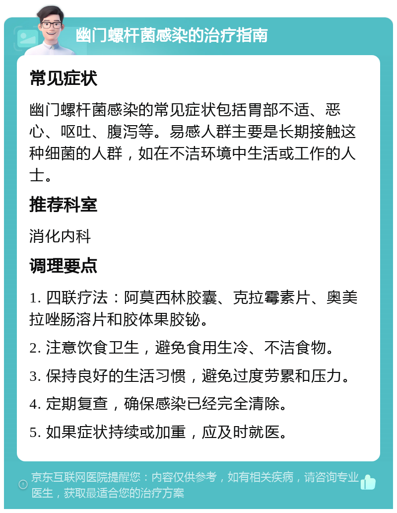 幽门螺杆菌感染的治疗指南 常见症状 幽门螺杆菌感染的常见症状包括胃部不适、恶心、呕吐、腹泻等。易感人群主要是长期接触这种细菌的人群，如在不洁环境中生活或工作的人士。 推荐科室 消化内科 调理要点 1. 四联疗法：阿莫西林胶囊、克拉霉素片、奥美拉唑肠溶片和胶体果胶铋。 2. 注意饮食卫生，避免食用生冷、不洁食物。 3. 保持良好的生活习惯，避免过度劳累和压力。 4. 定期复查，确保感染已经完全清除。 5. 如果症状持续或加重，应及时就医。