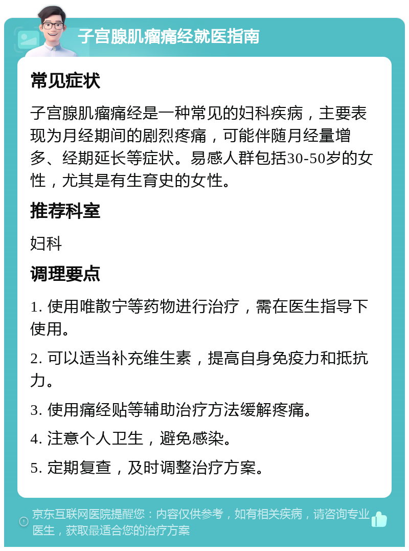 子宫腺肌瘤痛经就医指南 常见症状 子宫腺肌瘤痛经是一种常见的妇科疾病，主要表现为月经期间的剧烈疼痛，可能伴随月经量增多、经期延长等症状。易感人群包括30-50岁的女性，尤其是有生育史的女性。 推荐科室 妇科 调理要点 1. 使用唯散宁等药物进行治疗，需在医生指导下使用。 2. 可以适当补充维生素，提高自身免疫力和抵抗力。 3. 使用痛经贴等辅助治疗方法缓解疼痛。 4. 注意个人卫生，避免感染。 5. 定期复查，及时调整治疗方案。