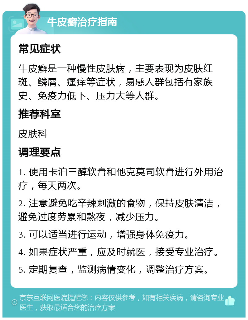 牛皮癣治疗指南 常见症状 牛皮癣是一种慢性皮肤病，主要表现为皮肤红斑、鳞屑、瘙痒等症状，易感人群包括有家族史、免疫力低下、压力大等人群。 推荐科室 皮肤科 调理要点 1. 使用卡泊三醇软膏和他克莫司软膏进行外用治疗，每天两次。 2. 注意避免吃辛辣刺激的食物，保持皮肤清洁，避免过度劳累和熬夜，减少压力。 3. 可以适当进行运动，增强身体免疫力。 4. 如果症状严重，应及时就医，接受专业治疗。 5. 定期复查，监测病情变化，调整治疗方案。