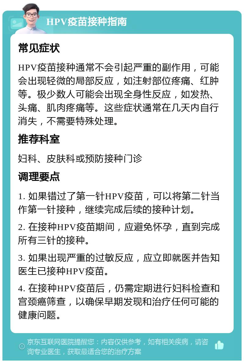 HPV疫苗接种指南 常见症状 HPV疫苗接种通常不会引起严重的副作用，可能会出现轻微的局部反应，如注射部位疼痛、红肿等。极少数人可能会出现全身性反应，如发热、头痛、肌肉疼痛等。这些症状通常在几天内自行消失，不需要特殊处理。 推荐科室 妇科、皮肤科或预防接种门诊 调理要点 1. 如果错过了第一针HPV疫苗，可以将第二针当作第一针接种，继续完成后续的接种计划。 2. 在接种HPV疫苗期间，应避免怀孕，直到完成所有三针的接种。 3. 如果出现严重的过敏反应，应立即就医并告知医生已接种HPV疫苗。 4. 在接种HPV疫苗后，仍需定期进行妇科检查和宫颈癌筛查，以确保早期发现和治疗任何可能的健康问题。