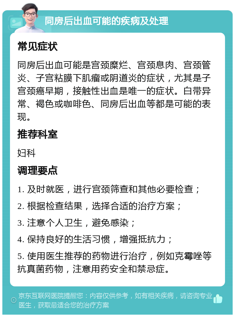 同房后出血可能的疾病及处理 常见症状 同房后出血可能是宫颈糜烂、宫颈息肉、宫颈管炎、子宫粘膜下肌瘤或阴道炎的症状，尤其是子宫颈癌早期，接触性出血是唯一的症状。白带异常、褐色或咖啡色、同房后出血等都是可能的表现。 推荐科室 妇科 调理要点 1. 及时就医，进行宫颈筛查和其他必要检查； 2. 根据检查结果，选择合适的治疗方案； 3. 注意个人卫生，避免感染； 4. 保持良好的生活习惯，增强抵抗力； 5. 使用医生推荐的药物进行治疗，例如克霉唑等抗真菌药物，注意用药安全和禁忌症。