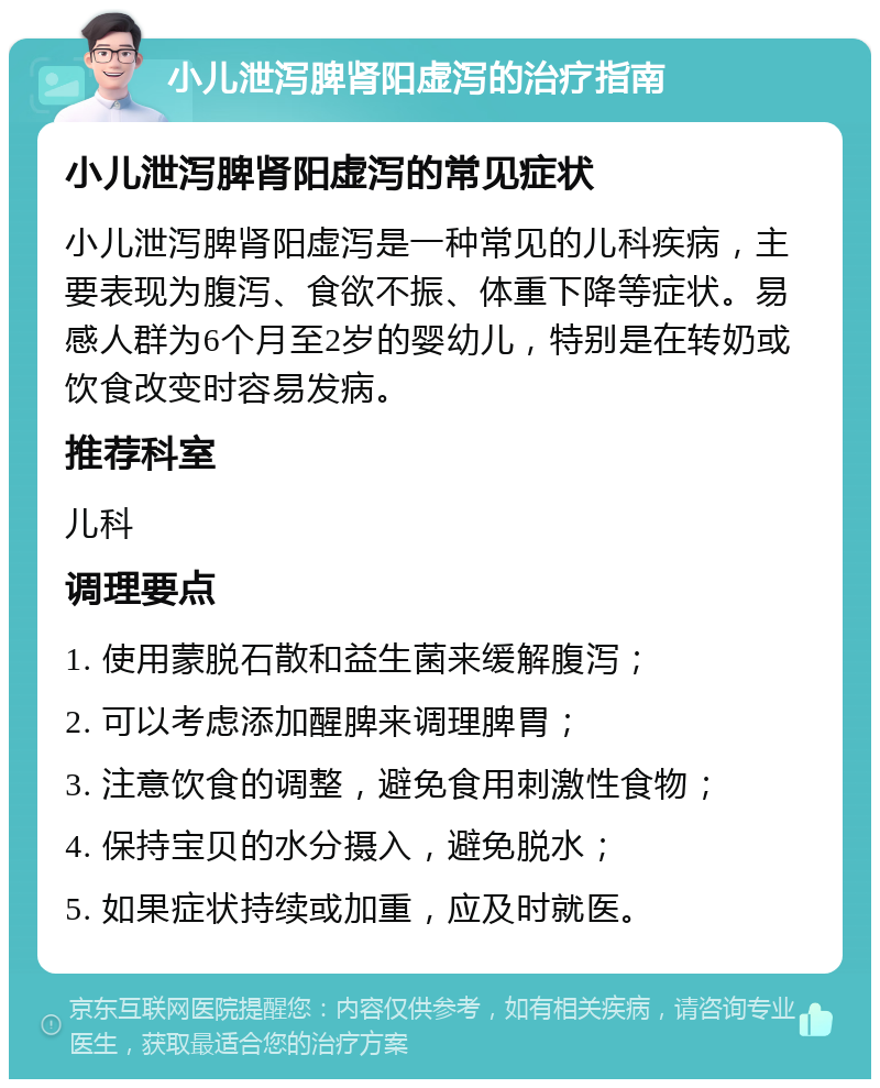 小儿泄泻脾肾阳虚泻的治疗指南 小儿泄泻脾肾阳虚泻的常见症状 小儿泄泻脾肾阳虚泻是一种常见的儿科疾病，主要表现为腹泻、食欲不振、体重下降等症状。易感人群为6个月至2岁的婴幼儿，特别是在转奶或饮食改变时容易发病。 推荐科室 儿科 调理要点 1. 使用蒙脱石散和益生菌来缓解腹泻； 2. 可以考虑添加醒脾来调理脾胃； 3. 注意饮食的调整，避免食用刺激性食物； 4. 保持宝贝的水分摄入，避免脱水； 5. 如果症状持续或加重，应及时就医。