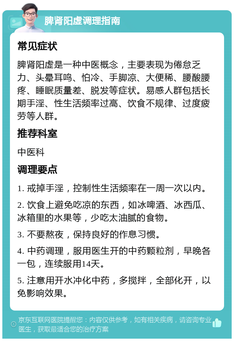 脾肾阳虚调理指南 常见症状 脾肾阳虚是一种中医概念，主要表现为倦怠乏力、头晕耳鸣、怕冷、手脚凉、大便稀、腰酸腰疼、睡眠质量差、脱发等症状。易感人群包括长期手淫、性生活频率过高、饮食不规律、过度疲劳等人群。 推荐科室 中医科 调理要点 1. 戒掉手淫，控制性生活频率在一周一次以内。 2. 饮食上避免吃凉的东西，如冰啤酒、冰西瓜、冰箱里的水果等，少吃太油腻的食物。 3. 不要熬夜，保持良好的作息习惯。 4. 中药调理，服用医生开的中药颗粒剂，早晚各一包，连续服用14天。 5. 注意用开水冲化中药，多搅拌，全部化开，以免影响效果。