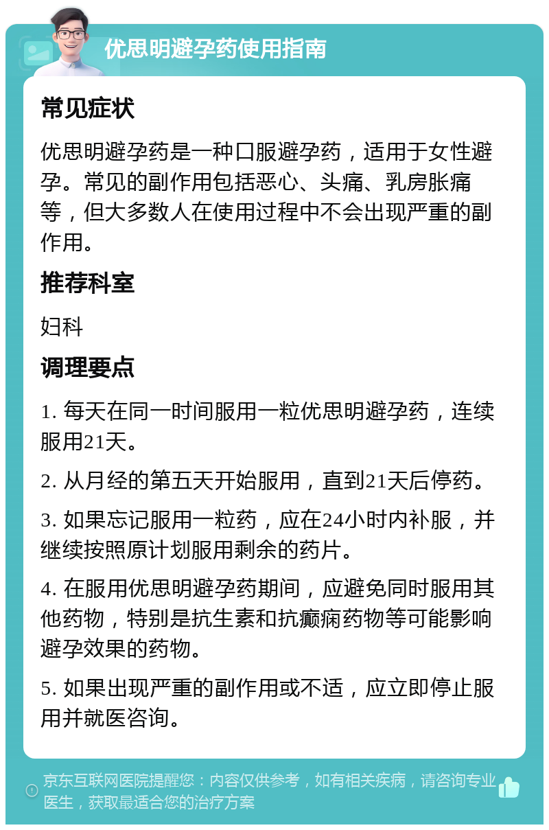 优思明避孕药使用指南 常见症状 优思明避孕药是一种口服避孕药，适用于女性避孕。常见的副作用包括恶心、头痛、乳房胀痛等，但大多数人在使用过程中不会出现严重的副作用。 推荐科室 妇科 调理要点 1. 每天在同一时间服用一粒优思明避孕药，连续服用21天。 2. 从月经的第五天开始服用，直到21天后停药。 3. 如果忘记服用一粒药，应在24小时内补服，并继续按照原计划服用剩余的药片。 4. 在服用优思明避孕药期间，应避免同时服用其他药物，特别是抗生素和抗癫痫药物等可能影响避孕效果的药物。 5. 如果出现严重的副作用或不适，应立即停止服用并就医咨询。