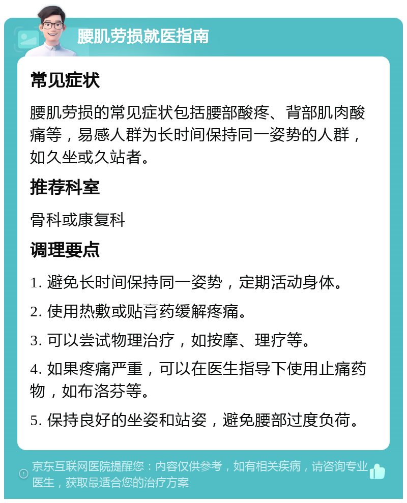 腰肌劳损就医指南 常见症状 腰肌劳损的常见症状包括腰部酸疼、背部肌肉酸痛等，易感人群为长时间保持同一姿势的人群，如久坐或久站者。 推荐科室 骨科或康复科 调理要点 1. 避免长时间保持同一姿势，定期活动身体。 2. 使用热敷或贴膏药缓解疼痛。 3. 可以尝试物理治疗，如按摩、理疗等。 4. 如果疼痛严重，可以在医生指导下使用止痛药物，如布洛芬等。 5. 保持良好的坐姿和站姿，避免腰部过度负荷。