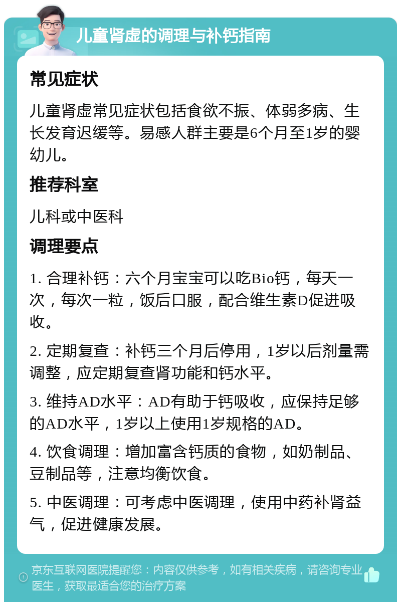 儿童肾虚的调理与补钙指南 常见症状 儿童肾虚常见症状包括食欲不振、体弱多病、生长发育迟缓等。易感人群主要是6个月至1岁的婴幼儿。 推荐科室 儿科或中医科 调理要点 1. 合理补钙：六个月宝宝可以吃Bio钙，每天一次，每次一粒，饭后口服，配合维生素D促进吸收。 2. 定期复查：补钙三个月后停用，1岁以后剂量需调整，应定期复查肾功能和钙水平。 3. 维持AD水平：AD有助于钙吸收，应保持足够的AD水平，1岁以上使用1岁规格的AD。 4. 饮食调理：增加富含钙质的食物，如奶制品、豆制品等，注意均衡饮食。 5. 中医调理：可考虑中医调理，使用中药补肾益气，促进健康发展。