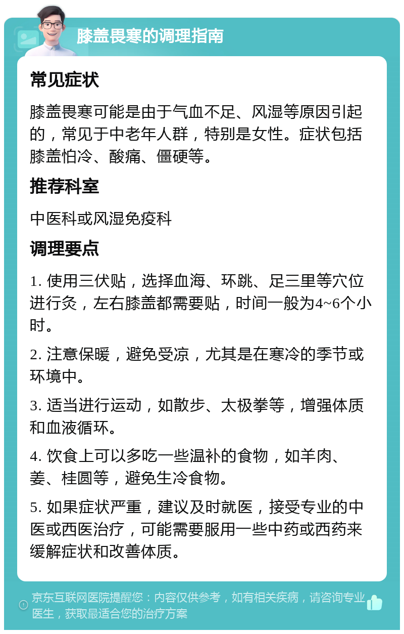 膝盖畏寒的调理指南 常见症状 膝盖畏寒可能是由于气血不足、风湿等原因引起的，常见于中老年人群，特别是女性。症状包括膝盖怕冷、酸痛、僵硬等。 推荐科室 中医科或风湿免疫科 调理要点 1. 使用三伏贴，选择血海、环跳、足三里等穴位进行灸，左右膝盖都需要贴，时间一般为4~6个小时。 2. 注意保暖，避免受凉，尤其是在寒冷的季节或环境中。 3. 适当进行运动，如散步、太极拳等，增强体质和血液循环。 4. 饮食上可以多吃一些温补的食物，如羊肉、姜、桂圆等，避免生冷食物。 5. 如果症状严重，建议及时就医，接受专业的中医或西医治疗，可能需要服用一些中药或西药来缓解症状和改善体质。