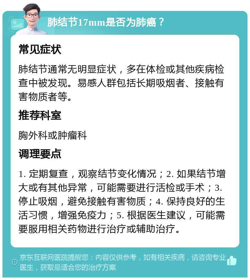 肺结节17mm是否为肺癌？ 常见症状 肺结节通常无明显症状，多在体检或其他疾病检查中被发现。易感人群包括长期吸烟者、接触有害物质者等。 推荐科室 胸外科或肿瘤科 调理要点 1. 定期复查，观察结节变化情况；2. 如果结节增大或有其他异常，可能需要进行活检或手术；3. 停止吸烟，避免接触有害物质；4. 保持良好的生活习惯，增强免疫力；5. 根据医生建议，可能需要服用相关药物进行治疗或辅助治疗。