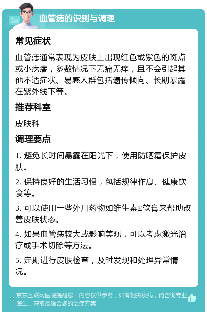 血管痣的识别与调理 常见症状 血管痣通常表现为皮肤上出现红色或紫色的斑点或小疙瘩，多数情况下无痛无痒，且不会引起其他不适症状。易感人群包括遗传倾向、长期暴露在紫外线下等。 推荐科室 皮肤科 调理要点 1. 避免长时间暴露在阳光下，使用防晒霜保护皮肤。 2. 保持良好的生活习惯，包括规律作息、健康饮食等。 3. 可以使用一些外用药物如维生素E软膏来帮助改善皮肤状态。 4. 如果血管痣较大或影响美观，可以考虑激光治疗或手术切除等方法。 5. 定期进行皮肤检查，及时发现和处理异常情况。