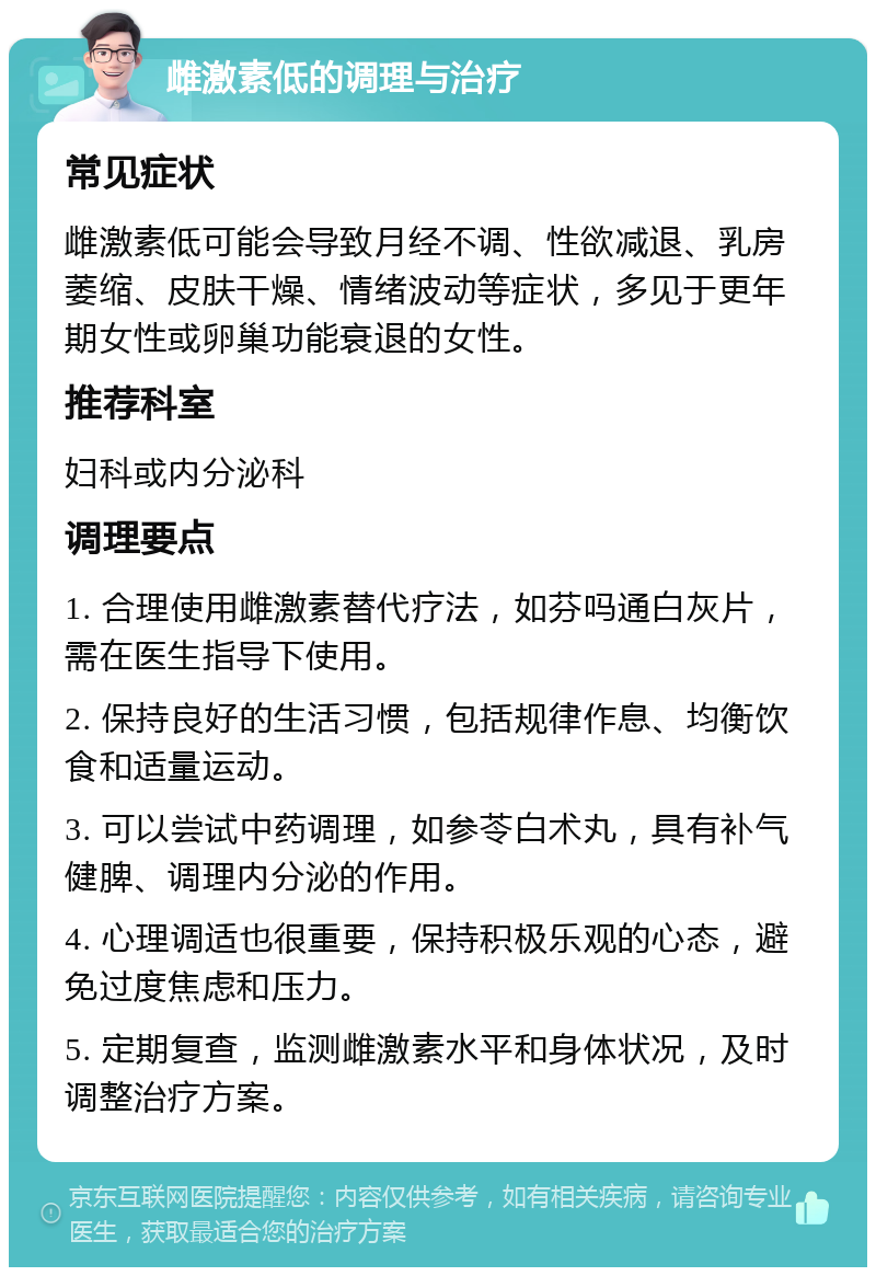 雌激素低的调理与治疗 常见症状 雌激素低可能会导致月经不调、性欲减退、乳房萎缩、皮肤干燥、情绪波动等症状，多见于更年期女性或卵巢功能衰退的女性。 推荐科室 妇科或内分泌科 调理要点 1. 合理使用雌激素替代疗法，如芬吗通白灰片，需在医生指导下使用。 2. 保持良好的生活习惯，包括规律作息、均衡饮食和适量运动。 3. 可以尝试中药调理，如参苓白术丸，具有补气健脾、调理内分泌的作用。 4. 心理调适也很重要，保持积极乐观的心态，避免过度焦虑和压力。 5. 定期复查，监测雌激素水平和身体状况，及时调整治疗方案。