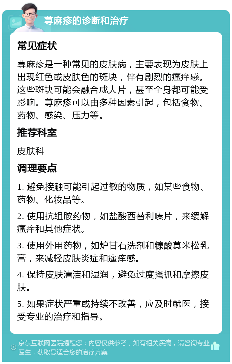 荨麻疹的诊断和治疗 常见症状 荨麻疹是一种常见的皮肤病，主要表现为皮肤上出现红色或皮肤色的斑块，伴有剧烈的瘙痒感。这些斑块可能会融合成大片，甚至全身都可能受影响。荨麻疹可以由多种因素引起，包括食物、药物、感染、压力等。 推荐科室 皮肤科 调理要点 1. 避免接触可能引起过敏的物质，如某些食物、药物、化妆品等。 2. 使用抗组胺药物，如盐酸西替利嗪片，来缓解瘙痒和其他症状。 3. 使用外用药物，如炉甘石洗剂和糠酸莫米松乳膏，来减轻皮肤炎症和瘙痒感。 4. 保持皮肤清洁和湿润，避免过度搔抓和摩擦皮肤。 5. 如果症状严重或持续不改善，应及时就医，接受专业的治疗和指导。