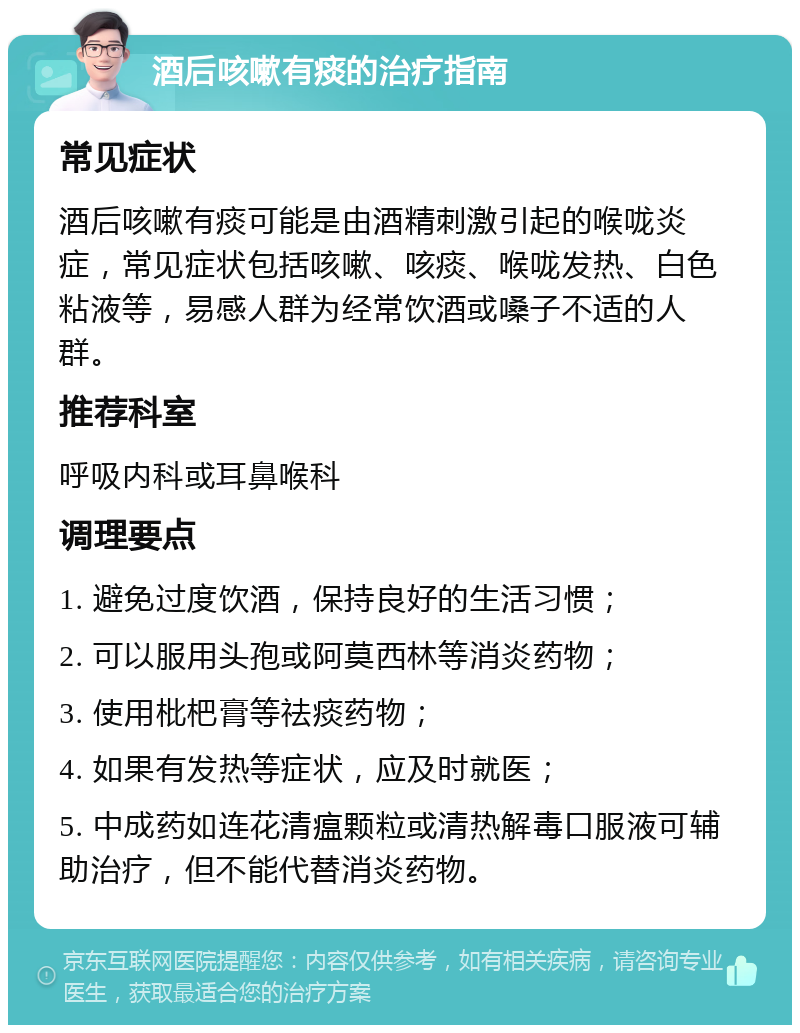 酒后咳嗽有痰的治疗指南 常见症状 酒后咳嗽有痰可能是由酒精刺激引起的喉咙炎症，常见症状包括咳嗽、咳痰、喉咙发热、白色粘液等，易感人群为经常饮酒或嗓子不适的人群。 推荐科室 呼吸内科或耳鼻喉科 调理要点 1. 避免过度饮酒，保持良好的生活习惯； 2. 可以服用头孢或阿莫西林等消炎药物； 3. 使用枇杷膏等祛痰药物； 4. 如果有发热等症状，应及时就医； 5. 中成药如连花清瘟颗粒或清热解毒口服液可辅助治疗，但不能代替消炎药物。