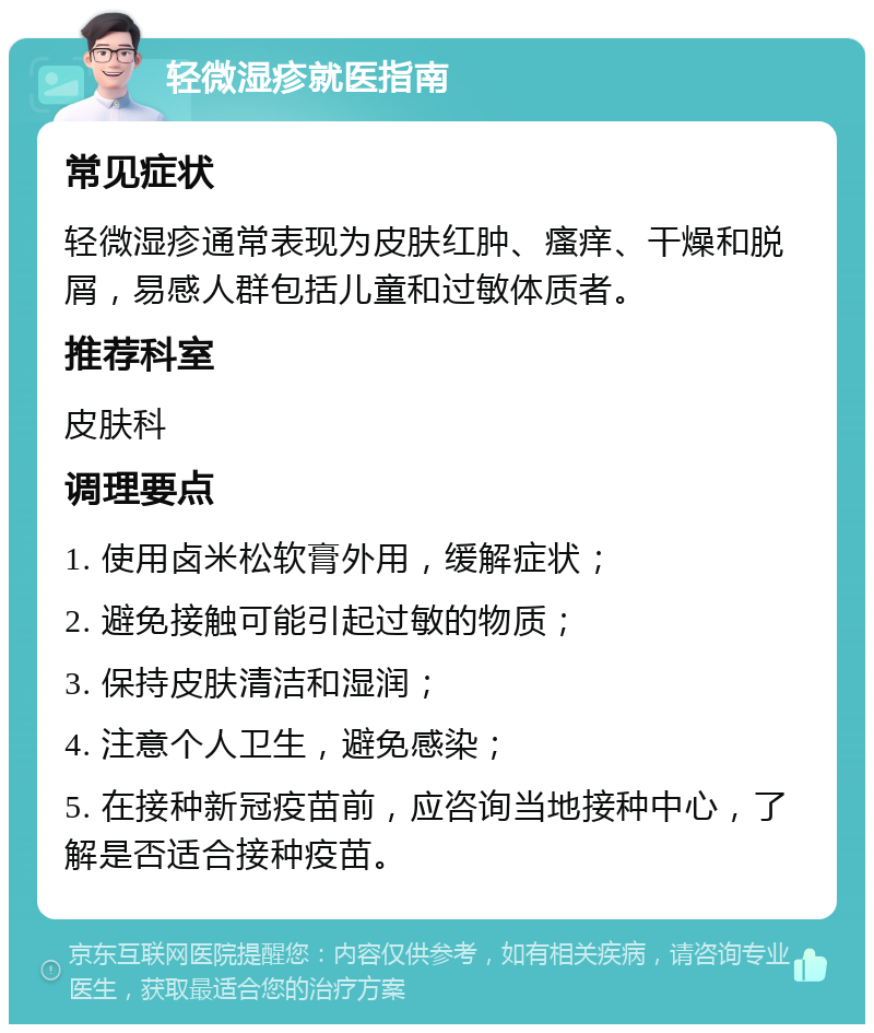 轻微湿疹就医指南 常见症状 轻微湿疹通常表现为皮肤红肿、瘙痒、干燥和脱屑，易感人群包括儿童和过敏体质者。 推荐科室 皮肤科 调理要点 1. 使用卤米松软膏外用，缓解症状； 2. 避免接触可能引起过敏的物质； 3. 保持皮肤清洁和湿润； 4. 注意个人卫生，避免感染； 5. 在接种新冠疫苗前，应咨询当地接种中心，了解是否适合接种疫苗。