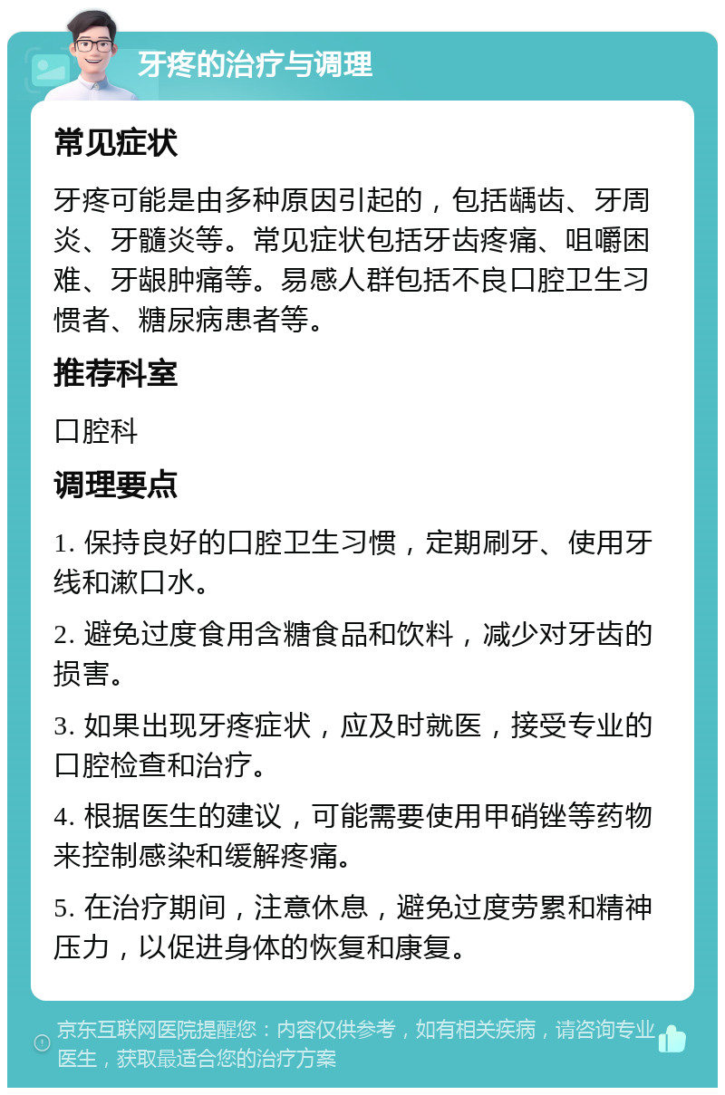 牙疼的治疗与调理 常见症状 牙疼可能是由多种原因引起的，包括龋齿、牙周炎、牙髓炎等。常见症状包括牙齿疼痛、咀嚼困难、牙龈肿痛等。易感人群包括不良口腔卫生习惯者、糖尿病患者等。 推荐科室 口腔科 调理要点 1. 保持良好的口腔卫生习惯，定期刷牙、使用牙线和漱口水。 2. 避免过度食用含糖食品和饮料，减少对牙齿的损害。 3. 如果出现牙疼症状，应及时就医，接受专业的口腔检查和治疗。 4. 根据医生的建议，可能需要使用甲硝锉等药物来控制感染和缓解疼痛。 5. 在治疗期间，注意休息，避免过度劳累和精神压力，以促进身体的恢复和康复。