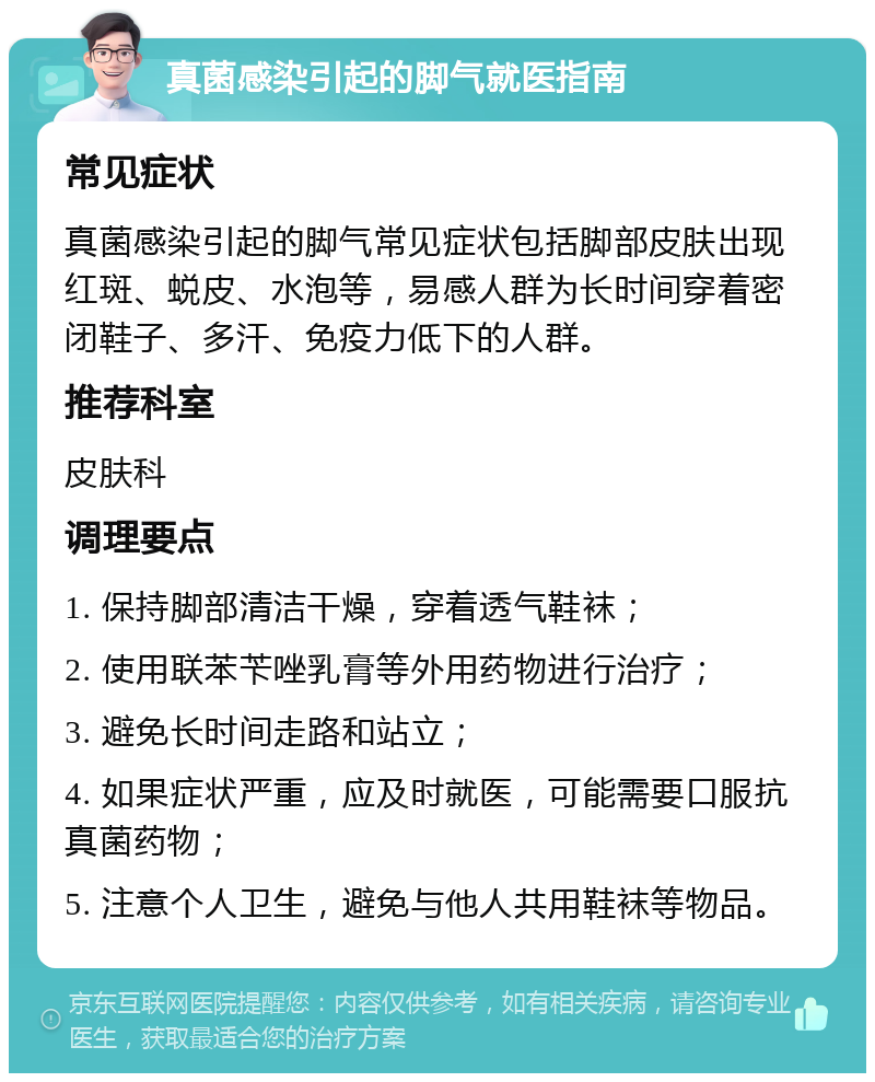 真菌感染引起的脚气就医指南 常见症状 真菌感染引起的脚气常见症状包括脚部皮肤出现红斑、蜕皮、水泡等，易感人群为长时间穿着密闭鞋子、多汗、免疫力低下的人群。 推荐科室 皮肤科 调理要点 1. 保持脚部清洁干燥，穿着透气鞋袜； 2. 使用联苯苄唑乳膏等外用药物进行治疗； 3. 避免长时间走路和站立； 4. 如果症状严重，应及时就医，可能需要口服抗真菌药物； 5. 注意个人卫生，避免与他人共用鞋袜等物品。