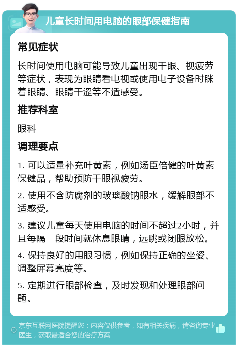 儿童长时间用电脑的眼部保健指南 常见症状 长时间使用电脑可能导致儿童出现干眼、视疲劳等症状，表现为眼睛看电视或使用电子设备时眯着眼睛、眼睛干涩等不适感受。 推荐科室 眼科 调理要点 1. 可以适量补充叶黄素，例如汤臣倍健的叶黄素保健品，帮助预防干眼视疲劳。 2. 使用不含防腐剂的玻璃酸钠眼水，缓解眼部不适感受。 3. 建议儿童每天使用电脑的时间不超过2小时，并且每隔一段时间就休息眼睛，远眺或闭眼放松。 4. 保持良好的用眼习惯，例如保持正确的坐姿、调整屏幕亮度等。 5. 定期进行眼部检查，及时发现和处理眼部问题。