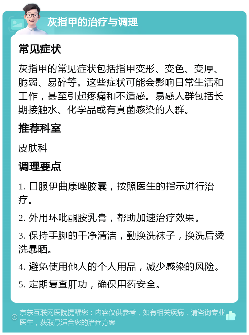 灰指甲的治疗与调理 常见症状 灰指甲的常见症状包括指甲变形、变色、变厚、脆弱、易碎等。这些症状可能会影响日常生活和工作，甚至引起疼痛和不适感。易感人群包括长期接触水、化学品或有真菌感染的人群。 推荐科室 皮肤科 调理要点 1. 口服伊曲康唑胶囊，按照医生的指示进行治疗。 2. 外用环吡酮胺乳膏，帮助加速治疗效果。 3. 保持手脚的干净清洁，勤换洗袜子，换洗后烫洗暴晒。 4. 避免使用他人的个人用品，减少感染的风险。 5. 定期复查肝功，确保用药安全。