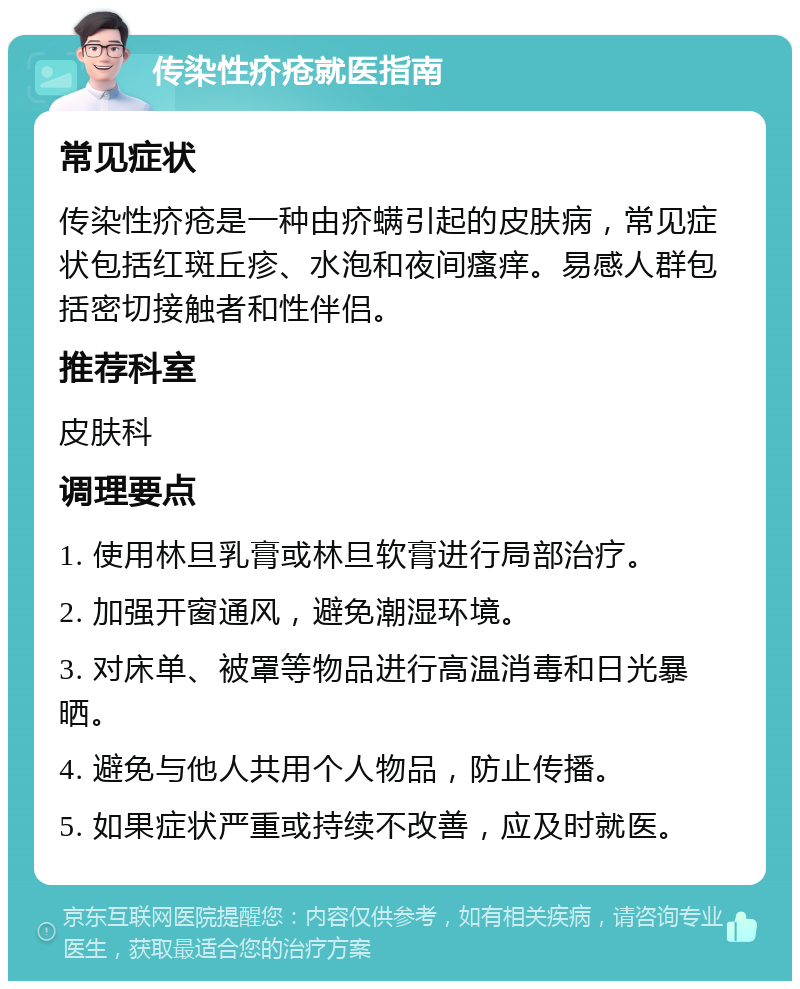 传染性疥疮就医指南 常见症状 传染性疥疮是一种由疥螨引起的皮肤病，常见症状包括红斑丘疹、水泡和夜间瘙痒。易感人群包括密切接触者和性伴侣。 推荐科室 皮肤科 调理要点 1. 使用林旦乳膏或林旦软膏进行局部治疗。 2. 加强开窗通风，避免潮湿环境。 3. 对床单、被罩等物品进行高温消毒和日光暴晒。 4. 避免与他人共用个人物品，防止传播。 5. 如果症状严重或持续不改善，应及时就医。