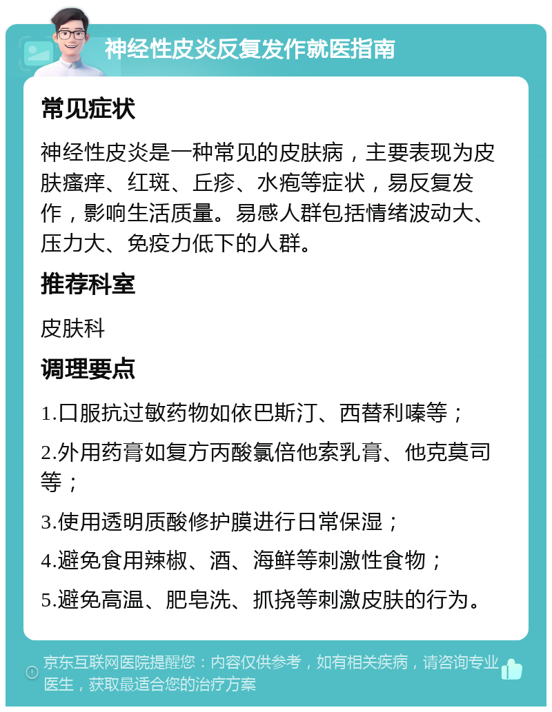 神经性皮炎反复发作就医指南 常见症状 神经性皮炎是一种常见的皮肤病，主要表现为皮肤瘙痒、红斑、丘疹、水疱等症状，易反复发作，影响生活质量。易感人群包括情绪波动大、压力大、免疫力低下的人群。 推荐科室 皮肤科 调理要点 1.口服抗过敏药物如依巴斯汀、西替利嗪等； 2.外用药膏如复方丙酸氯倍他索乳膏、他克莫司等； 3.使用透明质酸修护膜进行日常保湿； 4.避免食用辣椒、酒、海鲜等刺激性食物； 5.避免高温、肥皂洗、抓挠等刺激皮肤的行为。