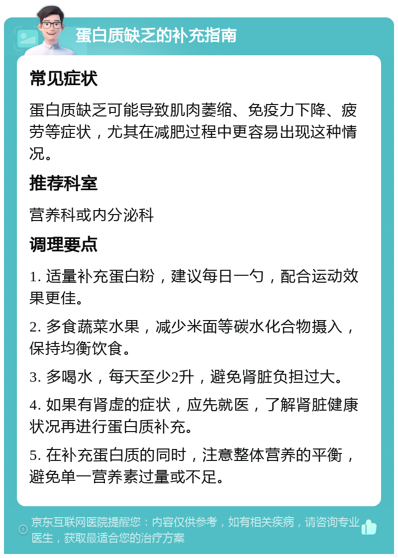 蛋白质缺乏的补充指南 常见症状 蛋白质缺乏可能导致肌肉萎缩、免疫力下降、疲劳等症状，尤其在减肥过程中更容易出现这种情况。 推荐科室 营养科或内分泌科 调理要点 1. 适量补充蛋白粉，建议每日一勺，配合运动效果更佳。 2. 多食蔬菜水果，减少米面等碳水化合物摄入，保持均衡饮食。 3. 多喝水，每天至少2升，避免肾脏负担过大。 4. 如果有肾虚的症状，应先就医，了解肾脏健康状况再进行蛋白质补充。 5. 在补充蛋白质的同时，注意整体营养的平衡，避免单一营养素过量或不足。