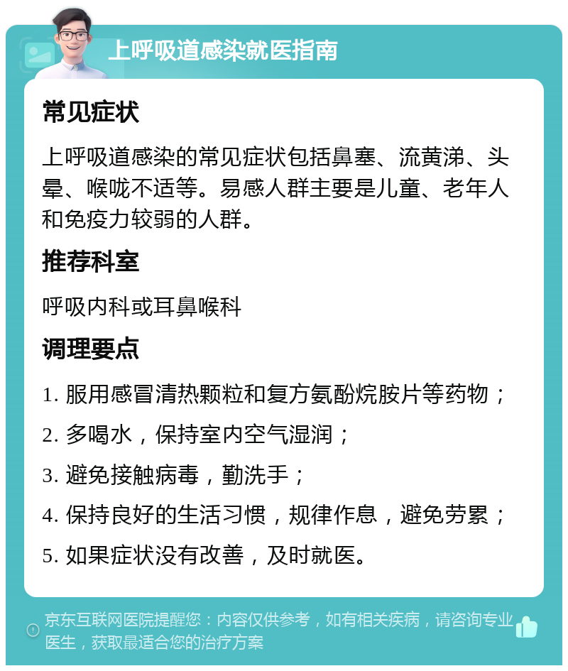 上呼吸道感染就医指南 常见症状 上呼吸道感染的常见症状包括鼻塞、流黄涕、头晕、喉咙不适等。易感人群主要是儿童、老年人和免疫力较弱的人群。 推荐科室 呼吸内科或耳鼻喉科 调理要点 1. 服用感冒清热颗粒和复方氨酚烷胺片等药物； 2. 多喝水，保持室内空气湿润； 3. 避免接触病毒，勤洗手； 4. 保持良好的生活习惯，规律作息，避免劳累； 5. 如果症状没有改善，及时就医。