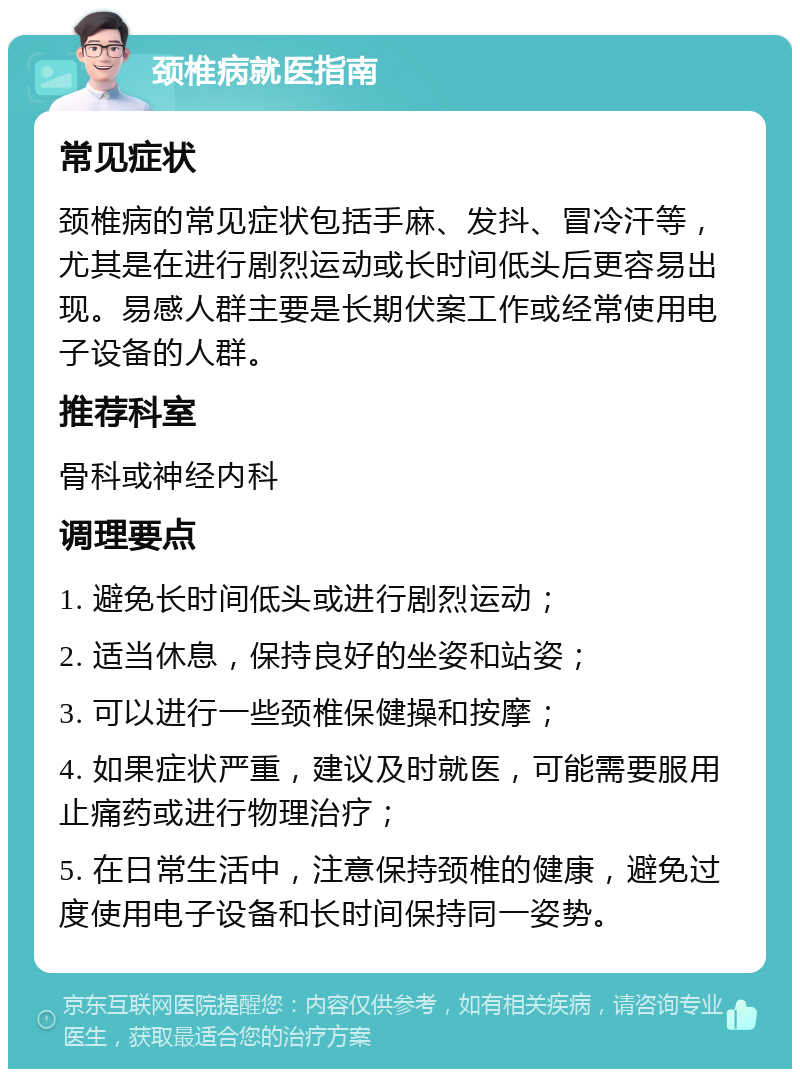 颈椎病就医指南 常见症状 颈椎病的常见症状包括手麻、发抖、冒冷汗等，尤其是在进行剧烈运动或长时间低头后更容易出现。易感人群主要是长期伏案工作或经常使用电子设备的人群。 推荐科室 骨科或神经内科 调理要点 1. 避免长时间低头或进行剧烈运动； 2. 适当休息，保持良好的坐姿和站姿； 3. 可以进行一些颈椎保健操和按摩； 4. 如果症状严重，建议及时就医，可能需要服用止痛药或进行物理治疗； 5. 在日常生活中，注意保持颈椎的健康，避免过度使用电子设备和长时间保持同一姿势。