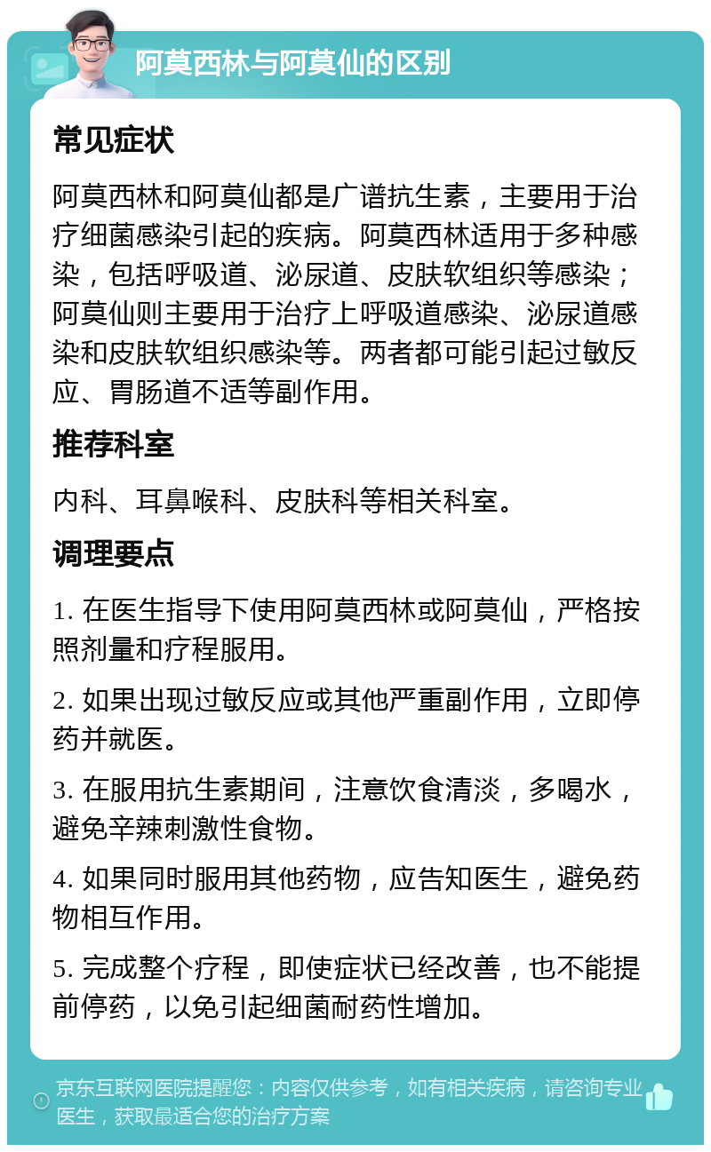 阿莫西林与阿莫仙的区别 常见症状 阿莫西林和阿莫仙都是广谱抗生素，主要用于治疗细菌感染引起的疾病。阿莫西林适用于多种感染，包括呼吸道、泌尿道、皮肤软组织等感染；阿莫仙则主要用于治疗上呼吸道感染、泌尿道感染和皮肤软组织感染等。两者都可能引起过敏反应、胃肠道不适等副作用。 推荐科室 内科、耳鼻喉科、皮肤科等相关科室。 调理要点 1. 在医生指导下使用阿莫西林或阿莫仙，严格按照剂量和疗程服用。 2. 如果出现过敏反应或其他严重副作用，立即停药并就医。 3. 在服用抗生素期间，注意饮食清淡，多喝水，避免辛辣刺激性食物。 4. 如果同时服用其他药物，应告知医生，避免药物相互作用。 5. 完成整个疗程，即使症状已经改善，也不能提前停药，以免引起细菌耐药性增加。