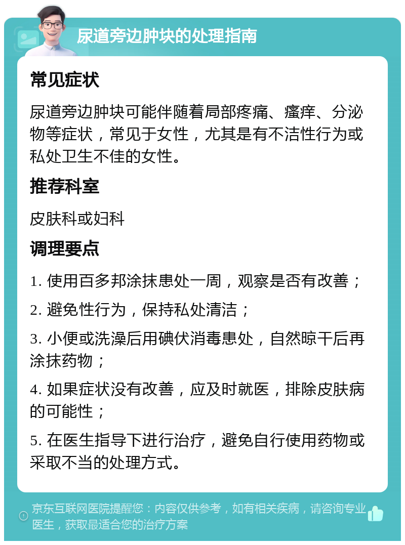 尿道旁边肿块的处理指南 常见症状 尿道旁边肿块可能伴随着局部疼痛、瘙痒、分泌物等症状，常见于女性，尤其是有不洁性行为或私处卫生不佳的女性。 推荐科室 皮肤科或妇科 调理要点 1. 使用百多邦涂抹患处一周，观察是否有改善； 2. 避免性行为，保持私处清洁； 3. 小便或洗澡后用碘伏消毒患处，自然晾干后再涂抹药物； 4. 如果症状没有改善，应及时就医，排除皮肤病的可能性； 5. 在医生指导下进行治疗，避免自行使用药物或采取不当的处理方式。