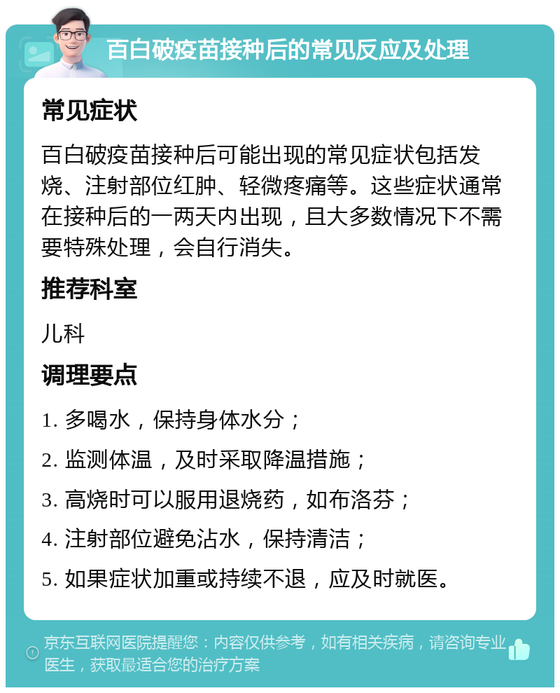 百白破疫苗接种后的常见反应及处理 常见症状 百白破疫苗接种后可能出现的常见症状包括发烧、注射部位红肿、轻微疼痛等。这些症状通常在接种后的一两天内出现，且大多数情况下不需要特殊处理，会自行消失。 推荐科室 儿科 调理要点 1. 多喝水，保持身体水分； 2. 监测体温，及时采取降温措施； 3. 高烧时可以服用退烧药，如布洛芬； 4. 注射部位避免沾水，保持清洁； 5. 如果症状加重或持续不退，应及时就医。