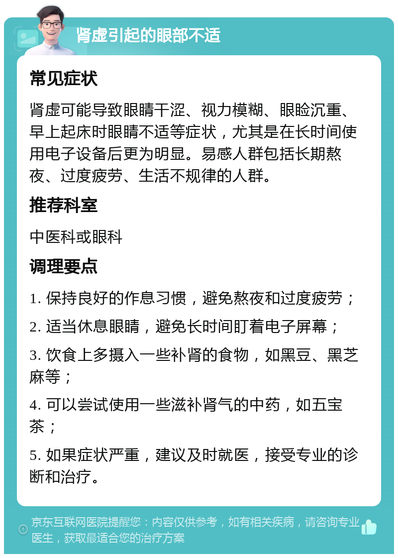 肾虚引起的眼部不适 常见症状 肾虚可能导致眼睛干涩、视力模糊、眼睑沉重、早上起床时眼睛不适等症状，尤其是在长时间使用电子设备后更为明显。易感人群包括长期熬夜、过度疲劳、生活不规律的人群。 推荐科室 中医科或眼科 调理要点 1. 保持良好的作息习惯，避免熬夜和过度疲劳； 2. 适当休息眼睛，避免长时间盯着电子屏幕； 3. 饮食上多摄入一些补肾的食物，如黑豆、黑芝麻等； 4. 可以尝试使用一些滋补肾气的中药，如五宝茶； 5. 如果症状严重，建议及时就医，接受专业的诊断和治疗。