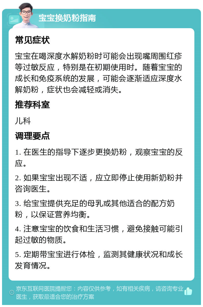 宝宝换奶粉指南 常见症状 宝宝在喝深度水解奶粉时可能会出现嘴周围红疹等过敏反应，特别是在初期使用时。随着宝宝的成长和免疫系统的发展，可能会逐渐适应深度水解奶粉，症状也会减轻或消失。 推荐科室 儿科 调理要点 1. 在医生的指导下逐步更换奶粉，观察宝宝的反应。 2. 如果宝宝出现不适，应立即停止使用新奶粉并咨询医生。 3. 给宝宝提供充足的母乳或其他适合的配方奶粉，以保证营养均衡。 4. 注意宝宝的饮食和生活习惯，避免接触可能引起过敏的物质。 5. 定期带宝宝进行体检，监测其健康状况和成长发育情况。