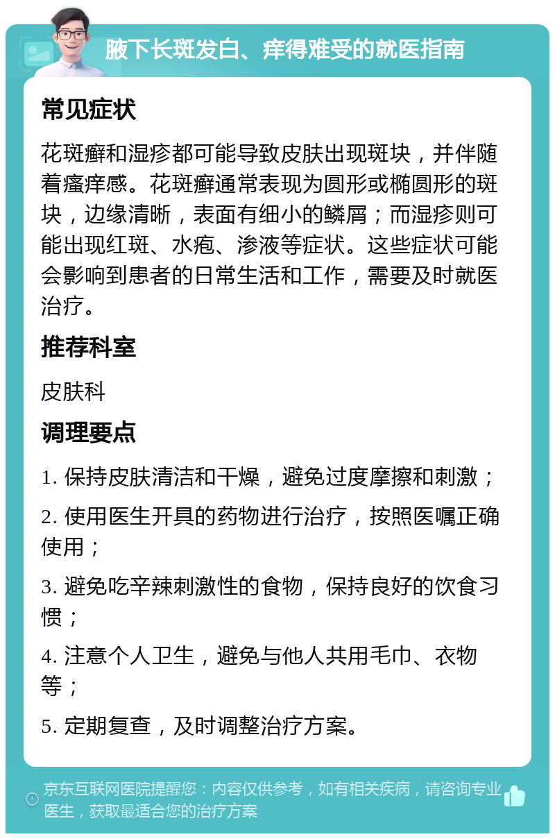 腋下长斑发白、痒得难受的就医指南 常见症状 花斑癣和湿疹都可能导致皮肤出现斑块，并伴随着瘙痒感。花斑癣通常表现为圆形或椭圆形的斑块，边缘清晰，表面有细小的鳞屑；而湿疹则可能出现红斑、水疱、渗液等症状。这些症状可能会影响到患者的日常生活和工作，需要及时就医治疗。 推荐科室 皮肤科 调理要点 1. 保持皮肤清洁和干燥，避免过度摩擦和刺激； 2. 使用医生开具的药物进行治疗，按照医嘱正确使用； 3. 避免吃辛辣刺激性的食物，保持良好的饮食习惯； 4. 注意个人卫生，避免与他人共用毛巾、衣物等； 5. 定期复查，及时调整治疗方案。