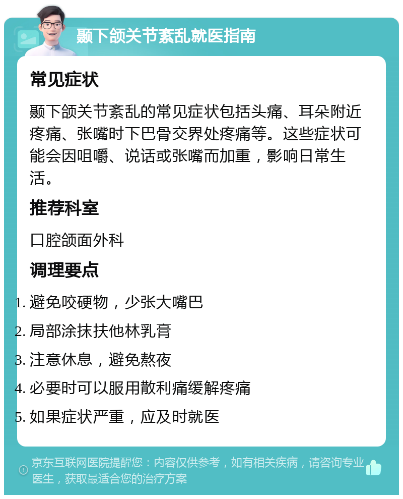 颞下颌关节紊乱就医指南 常见症状 颞下颌关节紊乱的常见症状包括头痛、耳朵附近疼痛、张嘴时下巴骨交界处疼痛等。这些症状可能会因咀嚼、说话或张嘴而加重，影响日常生活。 推荐科室 口腔颌面外科 调理要点 避免咬硬物，少张大嘴巴 局部涂抹扶他林乳膏 注意休息，避免熬夜 必要时可以服用散利痛缓解疼痛 如果症状严重，应及时就医