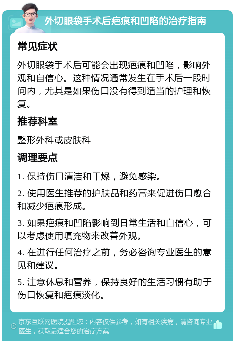 外切眼袋手术后疤痕和凹陷的治疗指南 常见症状 外切眼袋手术后可能会出现疤痕和凹陷，影响外观和自信心。这种情况通常发生在手术后一段时间内，尤其是如果伤口没有得到适当的护理和恢复。 推荐科室 整形外科或皮肤科 调理要点 1. 保持伤口清洁和干燥，避免感染。 2. 使用医生推荐的护肤品和药膏来促进伤口愈合和减少疤痕形成。 3. 如果疤痕和凹陷影响到日常生活和自信心，可以考虑使用填充物来改善外观。 4. 在进行任何治疗之前，务必咨询专业医生的意见和建议。 5. 注意休息和营养，保持良好的生活习惯有助于伤口恢复和疤痕淡化。