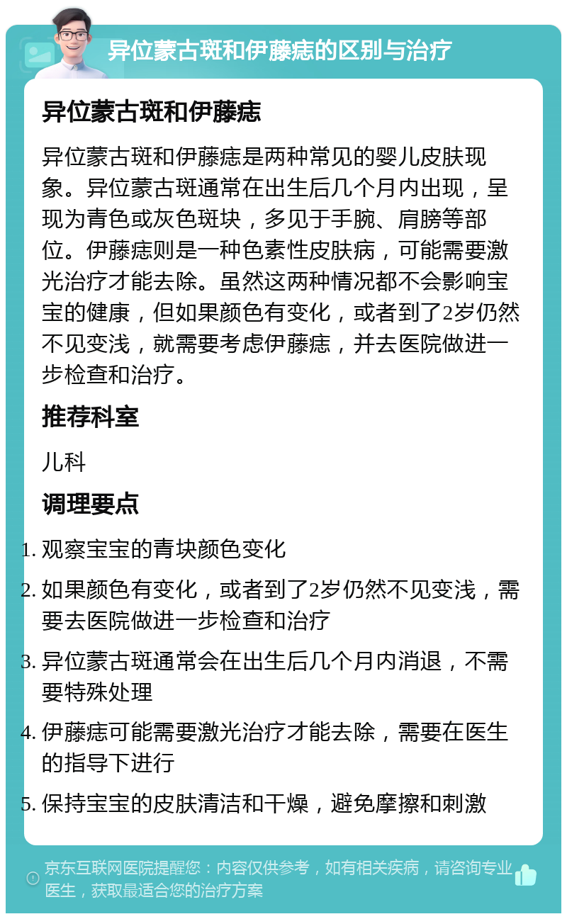 异位蒙古斑和伊藤痣的区别与治疗 异位蒙古斑和伊藤痣 异位蒙古斑和伊藤痣是两种常见的婴儿皮肤现象。异位蒙古斑通常在出生后几个月内出现，呈现为青色或灰色斑块，多见于手腕、肩膀等部位。伊藤痣则是一种色素性皮肤病，可能需要激光治疗才能去除。虽然这两种情况都不会影响宝宝的健康，但如果颜色有变化，或者到了2岁仍然不见变浅，就需要考虑伊藤痣，并去医院做进一步检查和治疗。 推荐科室 儿科 调理要点 观察宝宝的青块颜色变化 如果颜色有变化，或者到了2岁仍然不见变浅，需要去医院做进一步检查和治疗 异位蒙古斑通常会在出生后几个月内消退，不需要特殊处理 伊藤痣可能需要激光治疗才能去除，需要在医生的指导下进行 保持宝宝的皮肤清洁和干燥，避免摩擦和刺激